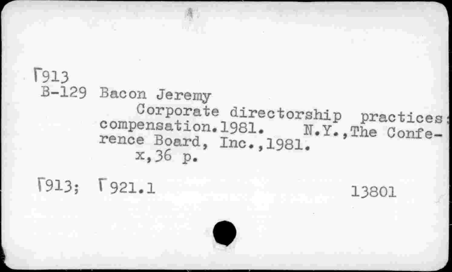 ﻿f913 B-129
Bacon Jeremy
Corporate directorship compensation.1981. N.y. rence Board, Inc.,1981.	*’
x,36 p.
practices The Confe-
f913; r921.1
13801